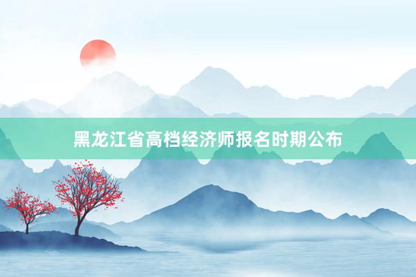 黑龙江省高档经济师报名时期公布